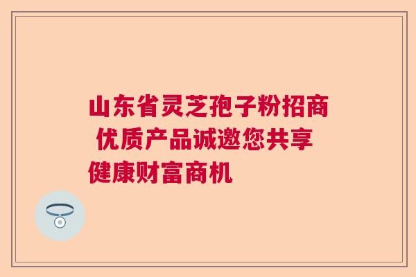 山东省灵芝孢子粉招商 优质产品诚邀您共享健康财富商机 山东省灵芝孢子粉招商 优质产品诚邀您共享健康财富商机