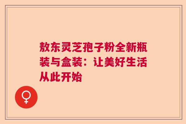敖东灵芝孢子粉全新瓶装与盒装:让美好生活从此开始 敖东灵芝孢子粉全新瓶装与盒装:让美好生活从此开始
