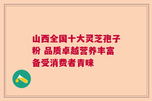 山西全国十大灵芝孢子粉 品质卓越营养丰富备受消费者青睐 山西全国十大灵芝孢子粉 品质卓越营养丰富备受消费者青睐