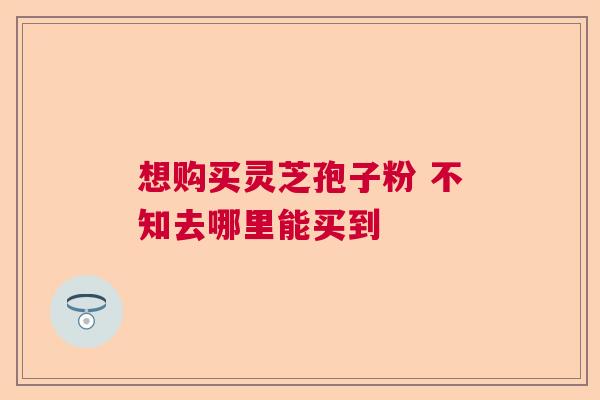 想购买灵芝孢子粉 不知去哪里能买到 想购买灵芝孢子粉 不知去哪里能买到