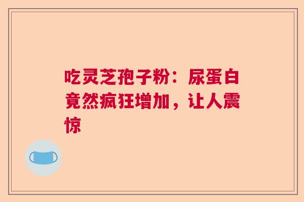 吃灵芝孢子粉:尿蛋白竟然疯狂增加,让人震惊 吃灵芝孢子粉:尿蛋白竟然疯狂增加,让人震惊