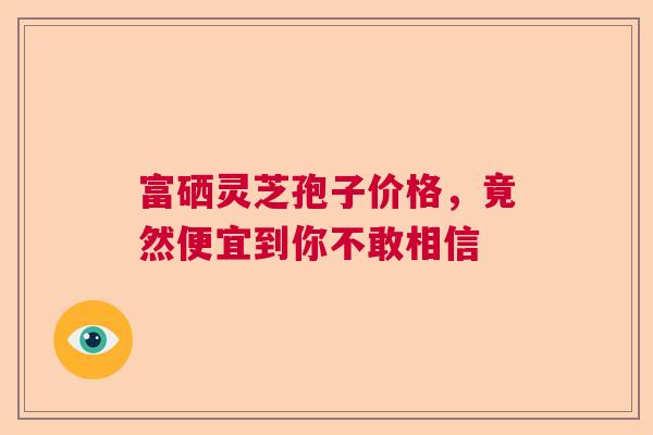 富硒灵芝孢子价格,竟然便宜到你不敢相信 富硒灵芝孢子价格,竟然便宜到你不敢相信