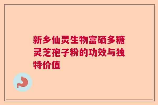 新乡仙灵生物富硒多糖灵芝孢子粉的功效与独特价值 新乡仙灵生物富硒多糖灵芝孢子粉的功效与独特价值