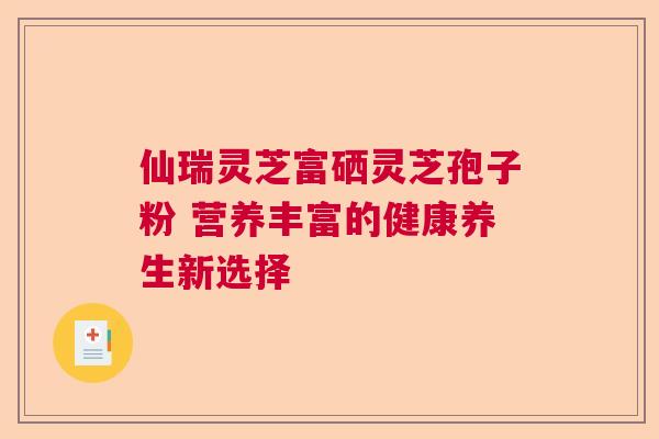 仙瑞灵芝富硒灵芝孢子粉 营养丰富的健康养生新选择 仙瑞灵芝富硒灵芝孢子粉 营养丰富的健康养生新选择