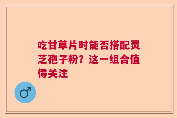 吃甘草片时能否搭配灵芝孢子粉?这一组合值得关注 吃甘草片时能否搭配灵芝孢子粉?这一组合值得关注