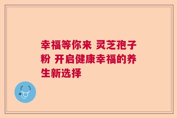 幸福等你来 灵芝孢子粉 开启健康幸福的养生新选择 幸福等你来 灵芝孢子粉 开启健康幸福的养生新选择