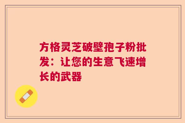 方格灵芝破壁孢子粉批发:让您的生意飞速增长的武器 方格灵芝破壁孢子粉批发:让您的生意飞速增长的武器