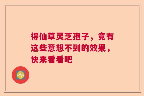 得仙草灵芝孢子,竟有这些意想不到的效果,快来看看吧 得仙草灵芝孢子,竟有这些意想不到的效果,快来看看吧