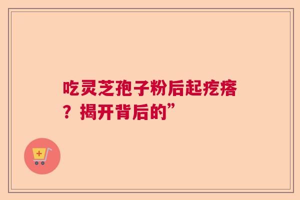 吃灵芝孢子粉后起疙瘩?揭开背后的” 吃灵芝孢子粉后起疙瘩?揭开背后的”