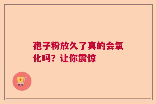 孢子粉放久了真的会氧化吗?让你震惊 孢子粉放久了真的会氧化吗?让你震惊