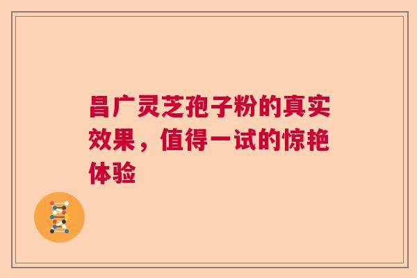 昌广灵芝孢子粉的真实效果,值得一试的惊艳体验 昌广灵芝孢子粉的真实效果,值得一试的惊艳体验
