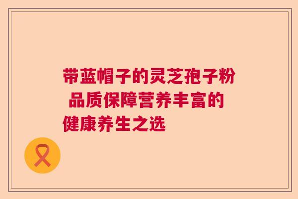 带蓝帽子的灵芝孢子粉 品质保障营养丰富的健康养生之选 带蓝帽子的灵芝孢子粉 品质保障营养丰富的健康养生之选