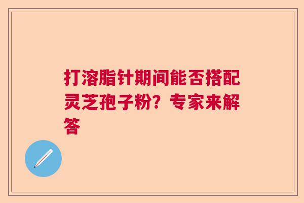 打溶脂针期间能否搭配灵芝孢子粉?专家来解答 打溶脂针期间能否搭配灵芝孢子粉?专家来解答