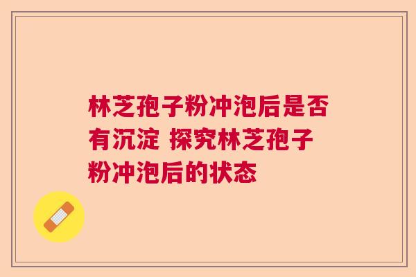 林芝孢子粉冲泡后是否有沉淀 探究林芝孢子粉冲泡后的状态 林芝孢子粉冲泡后是否有沉淀 探究林芝孢子粉冲泡后的状态