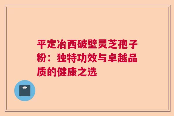 平定冶西破壁灵芝孢子粉:独特功效与卓越品质的健康之选 平定冶西破壁灵芝孢子粉:独特功效与卓越品质的健康之选