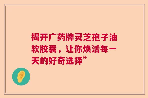 揭开广药牌灵芝孢子油软胶囊,让你焕活每一天的好奇选择” 揭开广药牌灵芝孢子油软胶囊,让你焕活每一天的好奇选择”