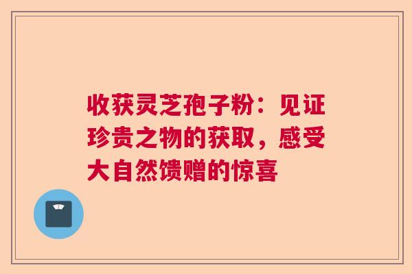 收获灵芝孢子粉:见证珍贵之物的获取,感受大自然馈赠的惊喜 收获灵芝孢子粉:见证珍贵之物的获取,感受大自然馈赠的惊喜