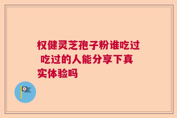 权健灵芝孢子粉谁吃过 吃过的人能分享下真实体验吗 权健灵芝孢子粉谁吃过 吃过的人能分享下真实体验吗