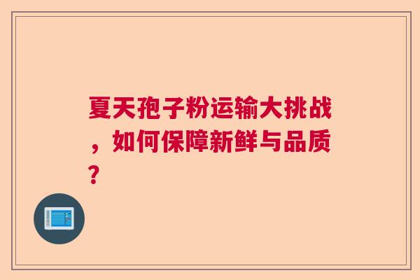 夏天孢子粉运输大挑战,如何保障新鲜与品质? 夏天孢子粉运输大挑战,如何保障新鲜与品质?