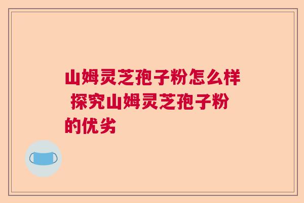 山姆灵芝孢子粉怎么样 探究山姆灵芝孢子粉的优劣 山姆灵芝孢子粉怎么样 探究山姆灵芝孢子粉的优劣