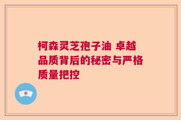 柯森灵芝孢子油 卓越品质背后的秘密与严格质量把控 柯森灵芝孢子油 卓越品质背后的秘密与严格质量把控