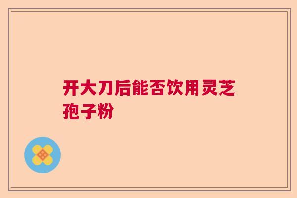 开大刀后能否饮用灵芝孢子粉 开大刀后能否饮用灵芝孢子粉
