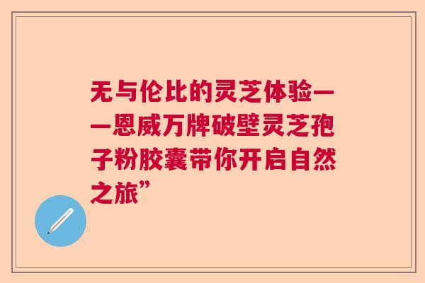 无与伦比的灵芝体验——恩威万牌破壁灵芝孢子粉胶囊带你开启自然之旅” 无与伦比的灵芝体验——恩威万牌破壁灵芝孢子粉胶囊带你开启自然之旅”
