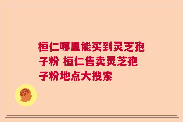 桓仁哪里能买到灵芝孢子粉 桓仁售卖灵芝孢子粉地点大搜索 桓仁哪里能买到灵芝孢子粉 桓仁售卖灵芝孢子粉地点大搜索
