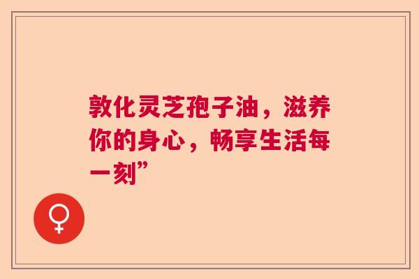 敦化灵芝孢子油,滋养你的身心,畅享生活每一刻” 敦化灵芝孢子油,滋养你的身心,畅享生活每一刻”