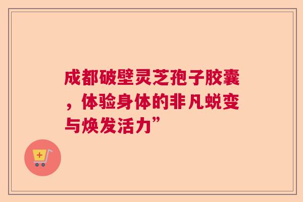 成都破壁灵芝孢子胶囊,体验身体的非凡蜕变与焕发活力” 成都破壁灵芝孢子胶囊,体验身体的非凡蜕变与焕发活力”