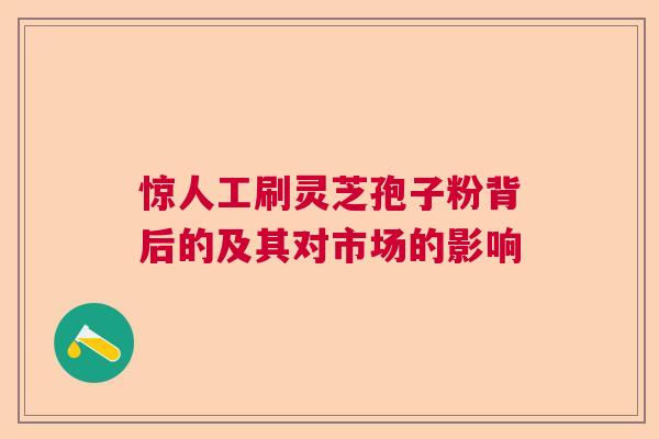 惊人工刷灵芝孢子粉背后的及其对市场的影响 惊人工刷灵芝孢子粉背后的及其对市场的影响