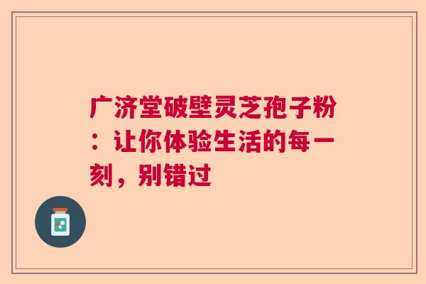 广济堂破壁灵芝孢子粉:让你体验生活的每一刻,别错过 广济堂破壁灵芝孢子粉:让你体验生活的每一刻,别错过