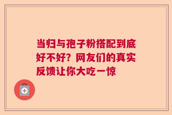 当归与孢子粉搭配到底好不好?网友们的真实反馈让你大吃一惊 当归与孢子粉搭配到底好不好?网友们的真实反馈让你大吃一惊