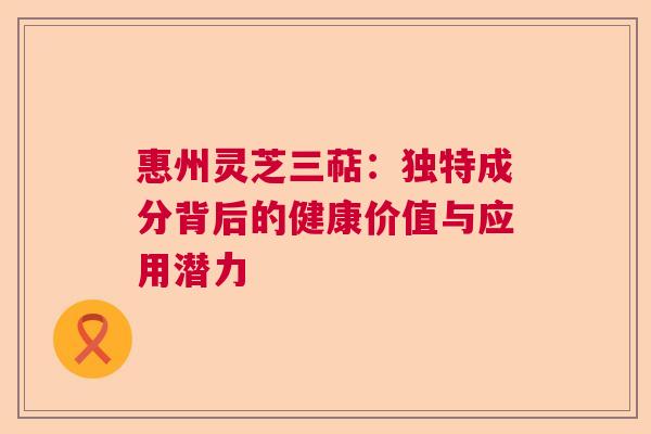惠州灵芝三萜:独特成分背后的健康价值与应用潜力 惠州灵芝三萜:独特成分背后的健康价值与应用潜力