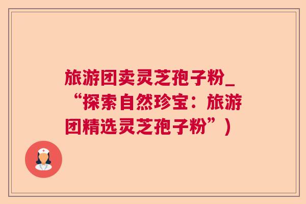 旅游团卖灵芝孢子粉_“探索自然珍宝:旅游团精选灵芝孢子粉”) 旅游团卖灵芝孢子粉_“探索自然珍宝:旅游团精选灵芝孢子粉”)