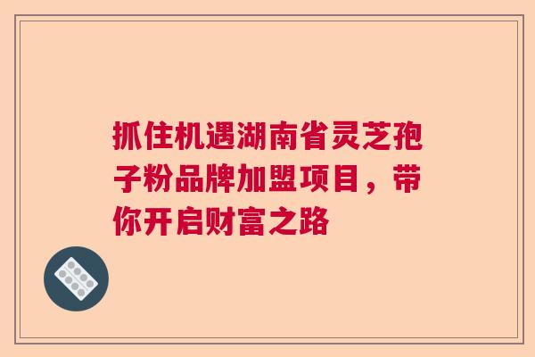 抓住机遇湖南省灵芝孢子粉品牌加盟项目,带你开启财富之路 抓住机遇湖南省灵芝孢子粉品牌加盟项目,带你开启财富之路
