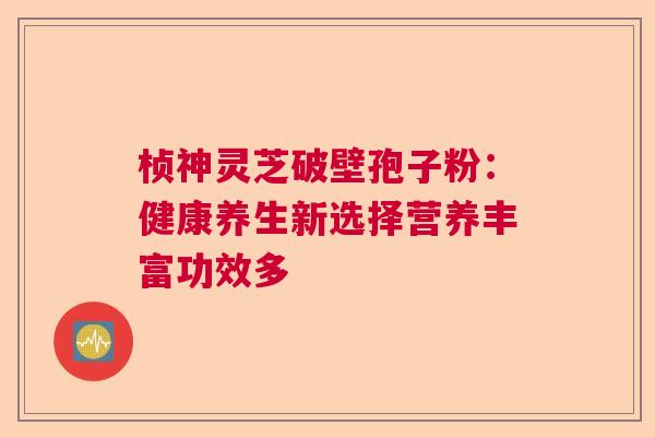 桢神灵芝破壁孢子粉:健康养生新选择营养丰富功效多 桢神灵芝破壁孢子粉:健康养生新选择营养丰富功效多