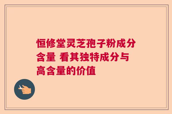 恒修堂灵芝孢子粉成分含量 看其独特成分与高含量的价值 恒修堂灵芝孢子粉成分含量 看其独特成分与高含量的价值