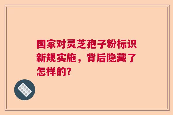 国家对灵芝孢子粉标识新规实施,背后隐藏了怎样的? 国家对灵芝孢子粉标识新规实施,背后隐藏了怎样的?