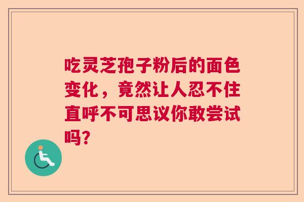 吃灵芝孢子粉后的面色变化,竟然让人忍不住直呼不可思议你敢尝试吗? 吃灵芝孢子粉后的面色变化,竟然让人忍不住直呼不可思议你敢尝试吗?