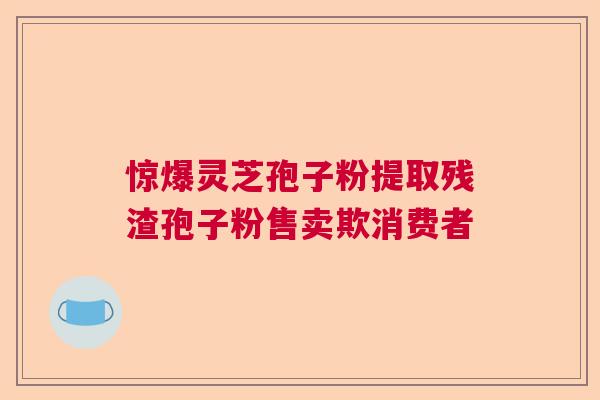 惊爆灵芝孢子粉提取残渣孢子粉售卖欺消费者 惊爆灵芝孢子粉提取残渣孢子粉售卖欺消费者