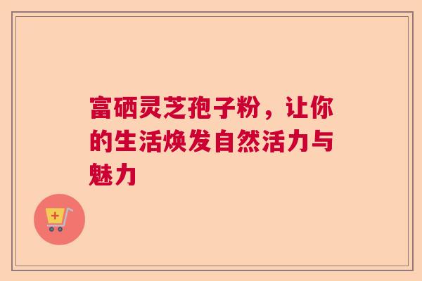 富硒灵芝孢子粉,让你的生活焕发自然活力与魅力 富硒灵芝孢子粉,让你的生活焕发自然活力与魅力