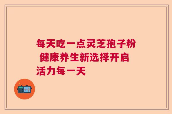 每天吃一点灵芝孢子粉 健康养生新选择开启活力每一天 每天吃一点灵芝孢子粉 健康养生新选择开启活力每一天