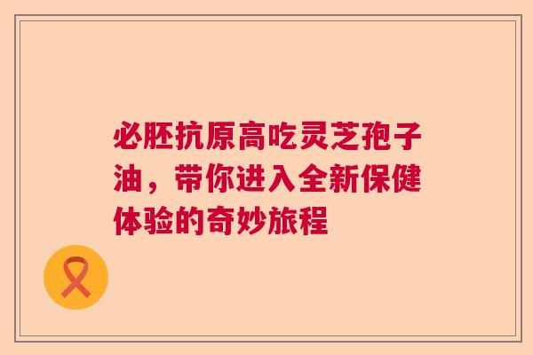 必胚抗原高吃灵芝孢子油,带你进入全新保健体验的奇妙旅程 必胚抗原高吃灵芝孢子油,带你进入全新保健体验的奇妙旅程