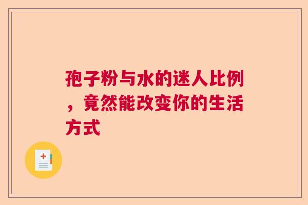 孢子粉与水的迷人比例,竟然能改变你的生活方式 孢子粉与水的迷人比例,竟然能改变你的生活方式