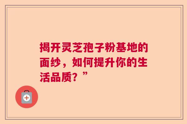 揭开灵芝孢子粉基地的面纱,如何提升你的生活品质?” 揭开灵芝孢子粉基地的面纱,如何提升你的生活品质?”
