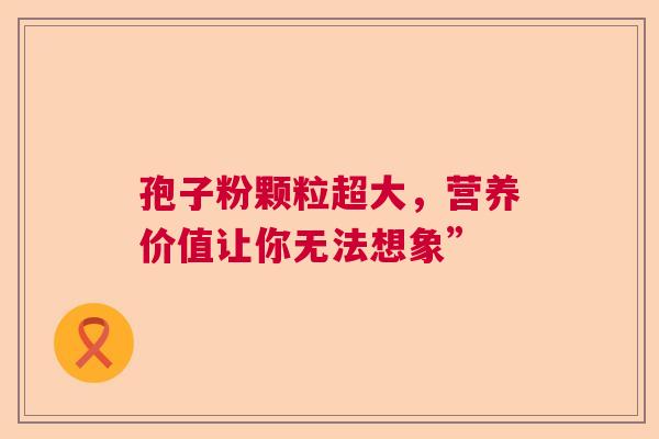 孢子粉颗粒超大,营养价值让你无法想象” 孢子粉颗粒超大,营养价值让你无法想象”