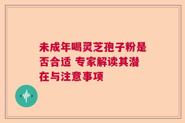 未成年喝灵芝孢子粉是否合适 专家解读其潜在与注意事项 未成年喝灵芝孢子粉是否合适 专家解读其潜在与注意事项