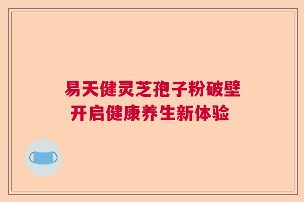 易天健灵芝孢子粉破壁 开启健康养生新体验 易天健灵芝孢子粉破壁 开启健康养生新体验