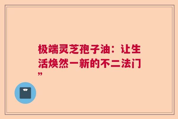 极端灵芝孢子油:让生活焕然一新的不二法门” 极端灵芝孢子油:让生活焕然一新的不二法门”